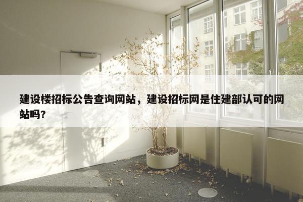 建设楼招标公告查询网站，建设招标网是住建部认可的网站吗?