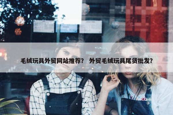 毛绒玩具外贸网站推荐？ 外贸毛绒玩具尾货批发？