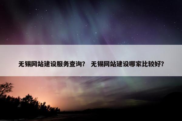 无锡网站建设服务查询？ 无锡网站建设哪家比较好？