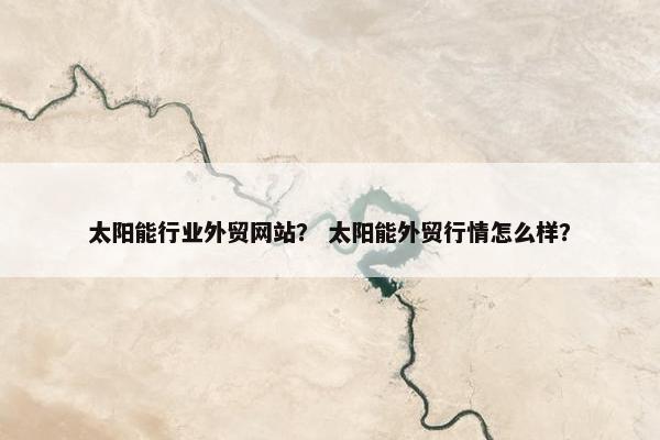 太阳能行业外贸网站？ 太阳能外贸行情怎么样？