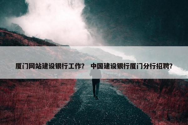 厦门网站建设银行工作？ 中国建设银行厦门分行招聘？