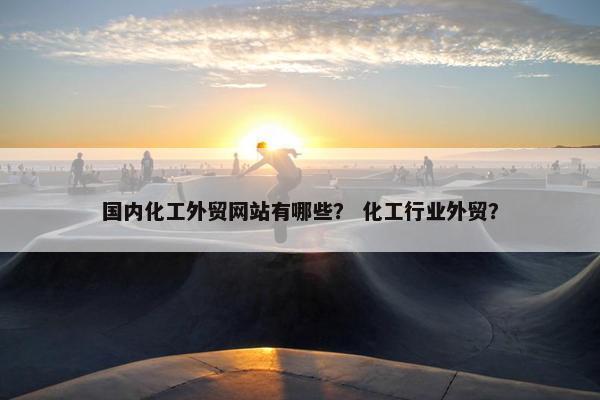 国内化工外贸网站有哪些？ 化工行业外贸？