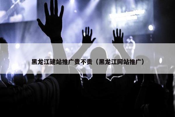 黑龙江建站推广贵不贵（黑龙江网站推广）