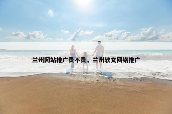兰州网站推广贵不贵，兰州软文网络推广