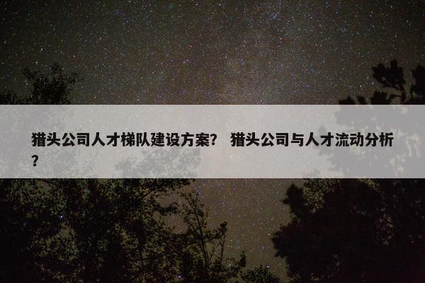 猎头公司人才梯队建设方案？ 猎头公司与人才流动分析？