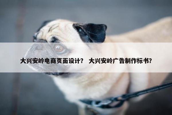 大兴安岭电商页面设计？ 大兴安岭广告制作标书？