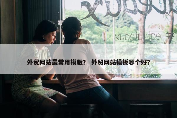 外贸网站最常用模版？ 外贸网站模板哪个好？