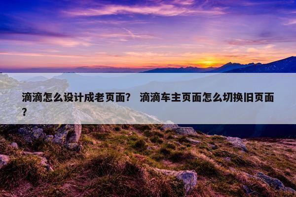 滴滴怎么设计成老页面？ 滴滴车主页面怎么切换旧页面？