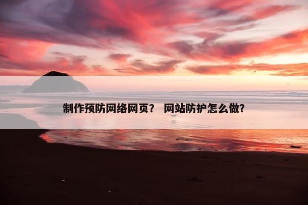 制作预防网络网页？ 网站防护怎么做？