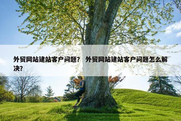 外贸网站建站客户问题？ 外贸网站建站客户问题怎么解决？