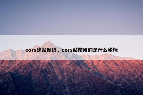 cors建站图纸，cors站使用的是什么坐标