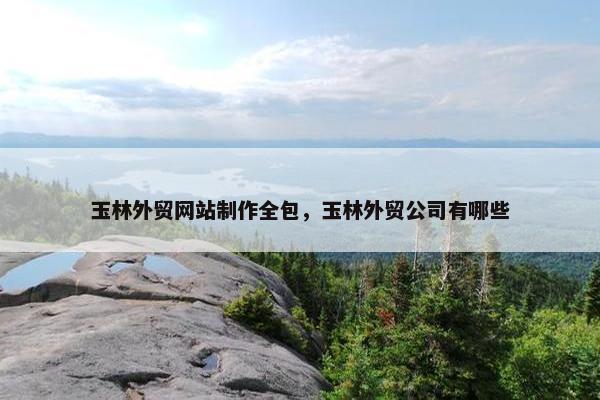 玉林外贸网站制作全包，玉林外贸公司有哪些