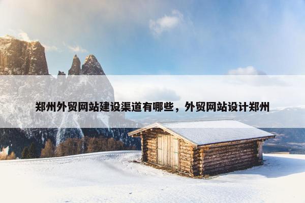 郑州外贸网站建设渠道有哪些，外贸网站设计郑州