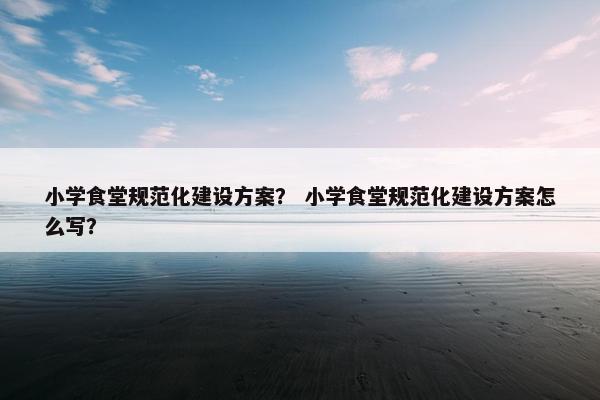 小学食堂规范化建设方案？ 小学食堂规范化建设方案怎么写？