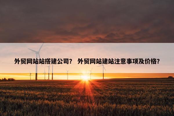 外贸网站站搭建公司？ 外贸网站建站注意事项及价格？