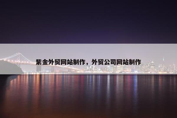 紫金外贸网站制作，外贸公司网站制作