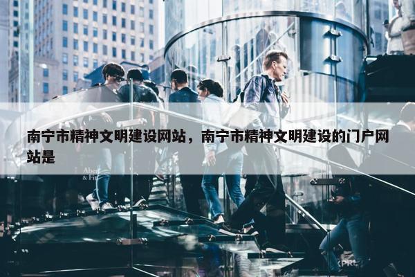 南宁市精神文明建设网站，南宁市精神文明建设的门户网站是