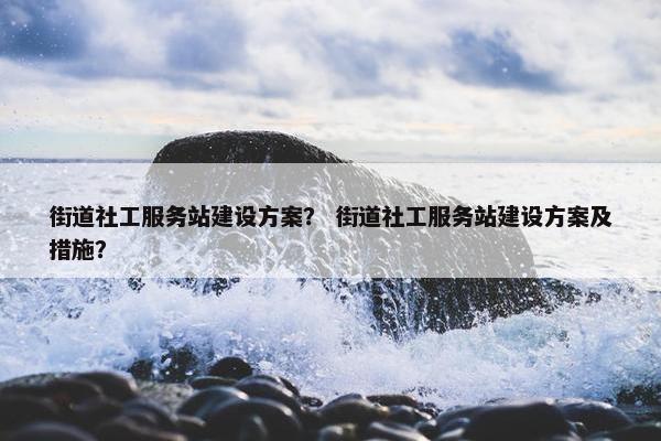 街道社工服务站建设方案？ 街道社工服务站建设方案及措施？
