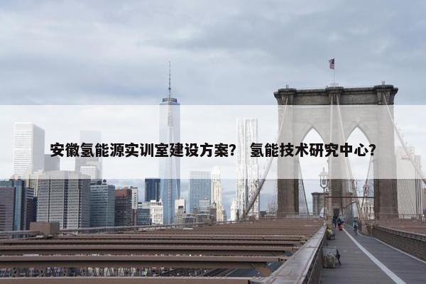 安徽氢能源实训室建设方案？ 氢能技术研究中心？