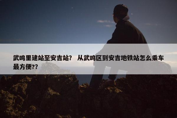 武鸣里建站至安吉站？ 从武鸣区到安吉地铁站怎么乘车最方便?？