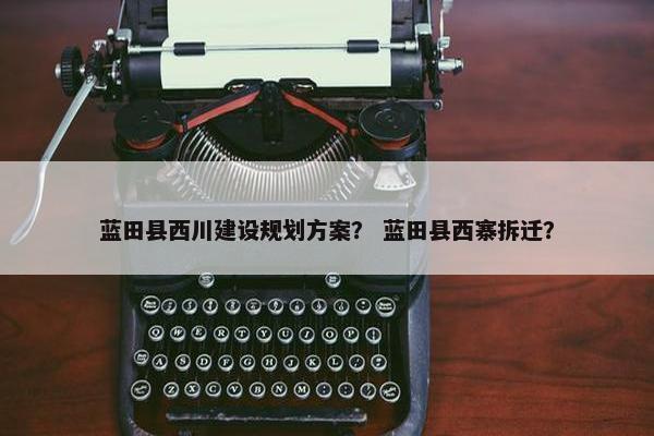 蓝田县西川建设规划方案？ 蓝田县西寨拆迁？