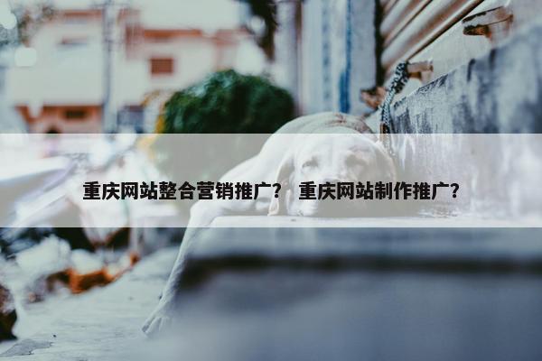 重庆网站整合营销推广？ 重庆网站制作推广？