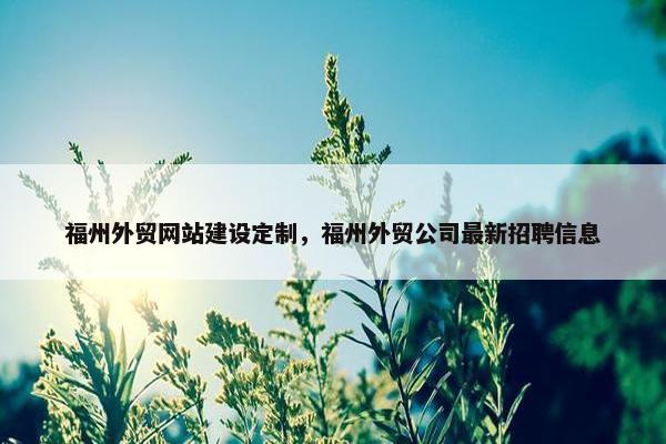 福州外贸网站建设定制，福州外贸公司最新招聘信息