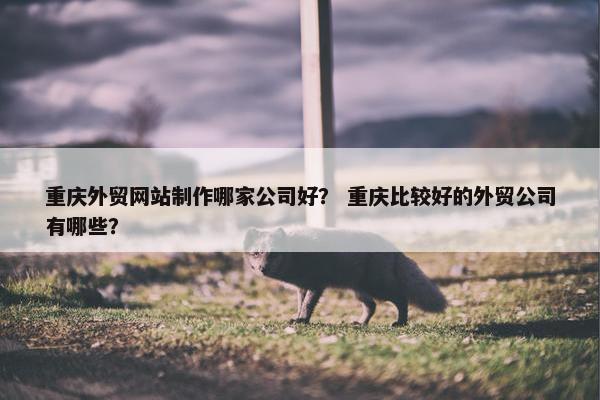 重庆外贸网站制作哪家公司好？ 重庆比较好的外贸公司有哪些？
