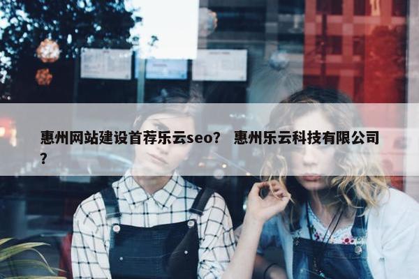 惠州网站建设首荐乐云seo？ 惠州乐云科技有限公司？