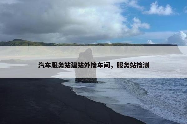 汽车服务站建站外检车间，服务站检测
