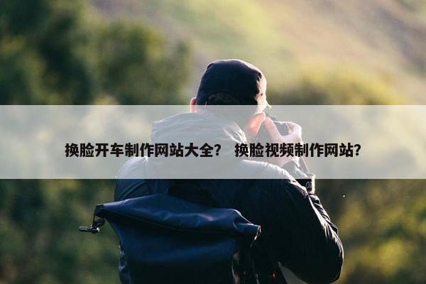 换脸开车制作网站大全？ 换脸视频制作网站？