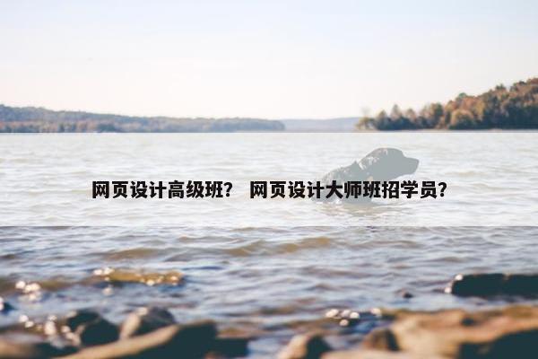 网页设计高级班？ 网页设计大师班招学员？