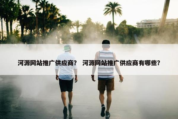 河源网站推广供应商？ 河源网站推广供应商有哪些？