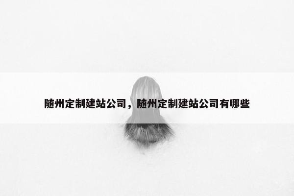 随州定制建站公司，随州定制建站公司有哪些