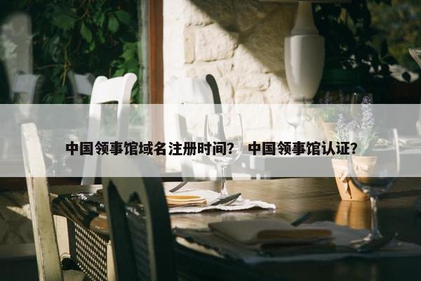 中国领事馆域名注册时间？ 中国领事馆认证？