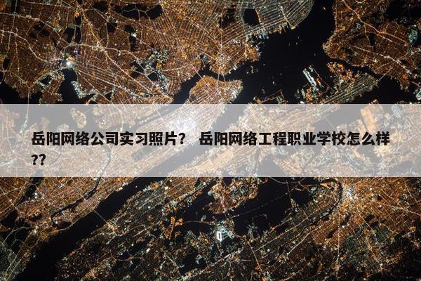 岳阳网络公司实习照片？ 岳阳网络工程职业学校怎么样?？