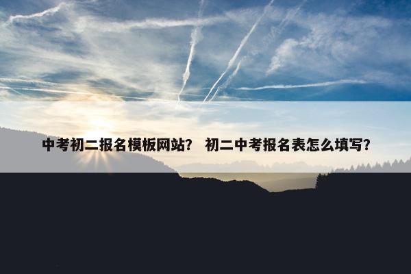 中考初二报名模板网站？ 初二中考报名表怎么填写？