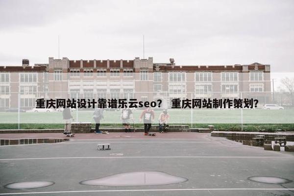 重庆网站设计靠谱乐云seo？ 重庆网站制作策划？