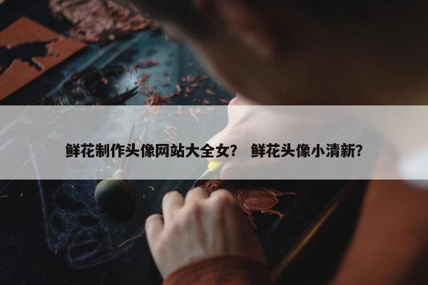 鲜花制作头像网站大全女？ 鲜花头像小清新？