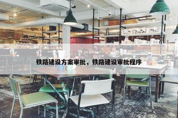 铁路建设方案审批，铁路建设审批程序