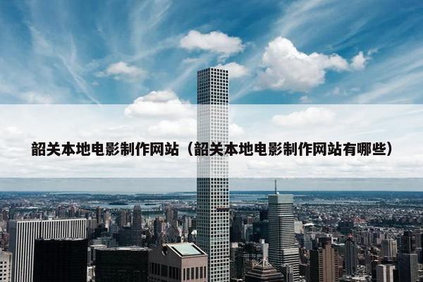 韶关本地电影制作网站（韶关本地电影制作网站有哪些）