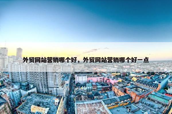外贸网站营销哪个好，外贸网站营销哪个好一点