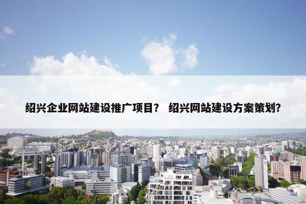 绍兴企业网站建设推广项目？ 绍兴网站建设方案策划？