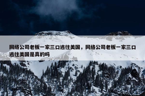 网络公司老板一家三口逃往美国，网络公司老板一家三口逃往美国是真的吗