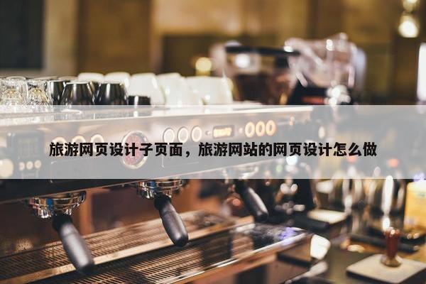 旅游网页设计子页面，旅游网站的网页设计怎么做
