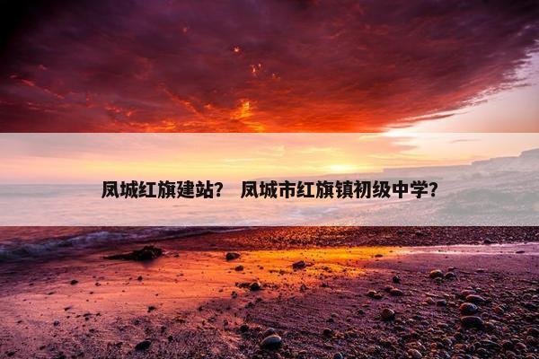 凤城红旗建站？ 凤城市红旗镇初级中学？