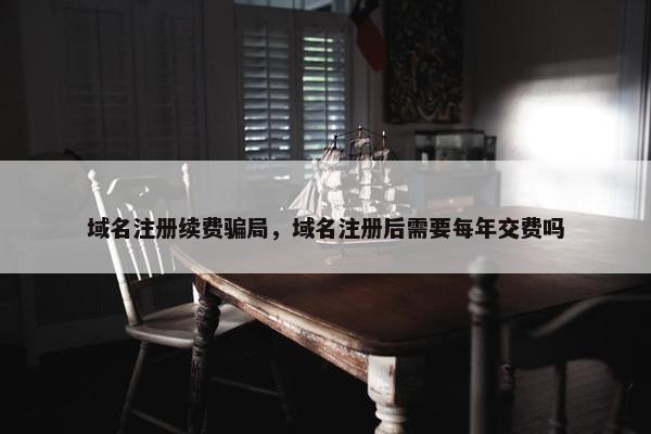 域名注册续费骗局，域名注册后需要每年交费吗