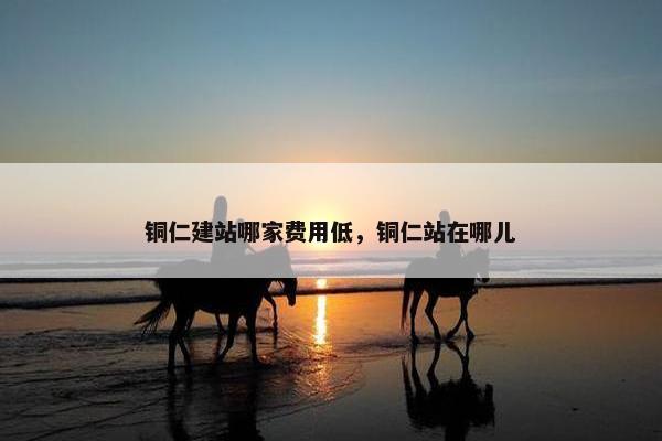 铜仁建站哪家费用低，铜仁站在哪儿