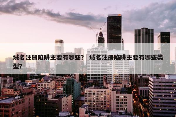 域名注册陷阱主要有哪些？ 域名注册陷阱主要有哪些类型？
