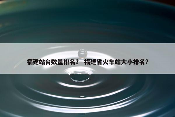 福建站台数量排名？ 福建省火车站大小排名？